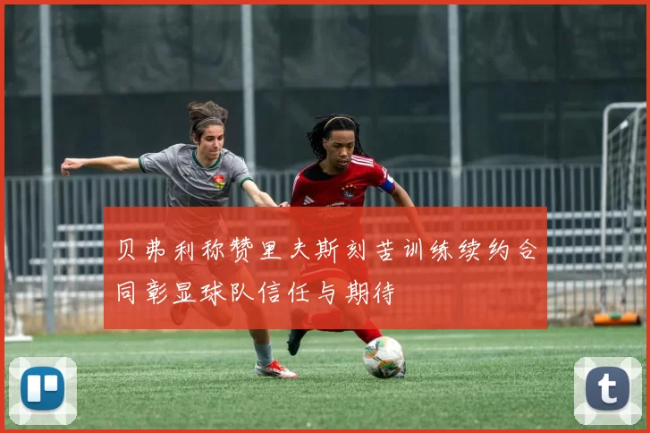 贝弗利称赞里夫斯刻苦训练续约合同彰显球队信任与期待